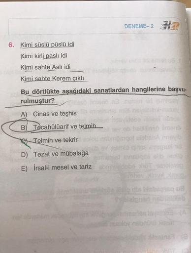 DENEME-2 H
6. Kimi süslü püslü idi
Kimi kirli paslı idi
Kimi sahte Aslı idi
Kimi sahte Kerem çıktı
Bu dörtlükte aşağıdaki sanatlardan hangilerine başvu-
rulmuştur?
A) Cinas ve teşhis
B) Tecahülüarif ve telmih....
Telmih ve tekrir
amio qirise ayugiot
D) Tez