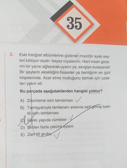 K
3.
35
Eski fotoğraf albümlerine gizlenen mazinin ayak ses-
leri bölüyor siyah-beyaz rüyalarımı. Hani insan gece-
nin bir yarısı ağlayarak uyanır ya, sevgiye susayarak!
Bir şeylerin eksildiğini hisseder ya benliğinin en gizli
köşelerinde. Azat etme mutluğunu tatmak için uzak-
ları yakın et!
Bu parçada aşağıdakilerden hangisi yoktur?
A) Zincirleme isim tamlaması
B) Tamlayanıyla tamlananı arasına zarf girmiş belir-
tili isim tamlaması
A
Farklı yapıda cümleler
D) Birden fazla çekimli eylem
E) Zarf-fiil grubu