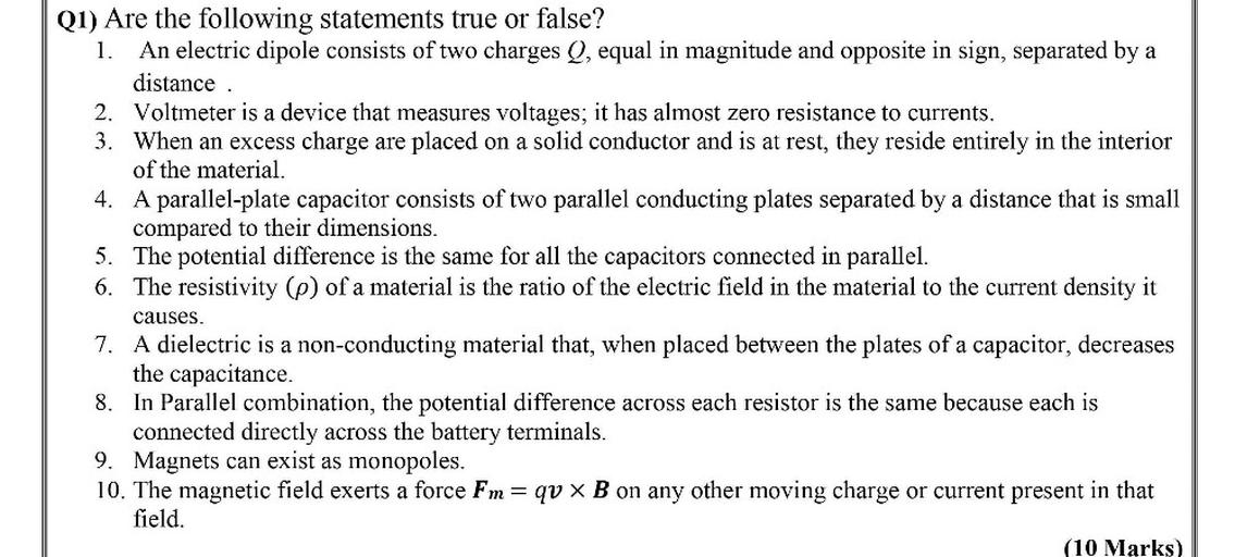Are the following statements true or false?
1. An electric dipole consists of two charges Q, equal in magnitude and opposite in sign, separated by a distance.
2. Voltmeter is a device that measures voltages; it has almost zero resistance to currents.
3. When an excess charge are placed on a solid conductor and is at rest, they reside entirely in the interior of the material.
4.A parallel-plate capacitor consists of two parallel conducting plates separated by a distance that is small compared to their dimensions.
5. The potential difference is the same for all the capacitors connected in parallel.
6. The resistivity (ρ) of a material is the ratio of the electric field in the material to the current density it causes.
7. A dielectric is a non-conducting material that, when placed between the plates of a capacitor, decreases the capacitance.
8.In Parallel combination, the potential difference across each resistor is the same because each is connected directly across the battery terminals.
9. Magnets can exist as monopoles.
10. The magnetic field exerts a force Fm = qv x B on any other moving charge or current present in that field.
