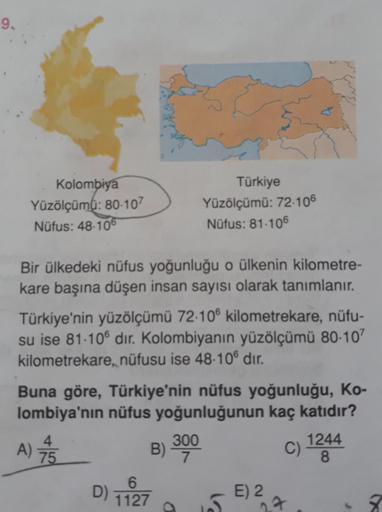 9.
Kolombiya
Yüzölçümü: 80-107
Türkiye
Yüzölçümü: 72-106
Nüfus: 81-106
Nüfus: 48-106
Bir ülkedeki nüfus yoğunluğu o ülkenin kilometre-
kare başına düşen insan sayısı olarak tanımlanır.
Türkiye'nin yüzölçümü 72-106 kilometrekare, nüfu-
su ise 81.106 dir. Ko
