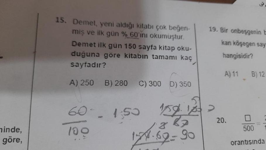 minde,
göre,
15. Demet, yeni aldığı kitabı çok beğen-
miş ve ilk gün % 60'ını okumuştur.
Demet ilk gün 150 sayfa kitap oku-
duğuna göre kitabın tamamı kaç
sayfadır?
A) 250 B) 280 C) 300 D) 350
6
1:50
100
19. Bir onbeşgenin E
kan köşegen say
hangisidir?
A)