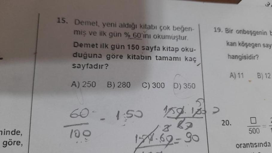 minde,
göre,
15. Demet, yeni aldığı kitabı çok beğen-
miş ve ilk gün % 60'ını okumuştur.
Demet ilk gün 150 sayfa kitap oku-
duğuna göre kitabın tamamı kaç
sayfadır?
A) 250 B) 280 C) 300 D) 350
6
1:50
100
19. Bir onbeşgenin E
kan köşegen say
hangisidir?
A) 