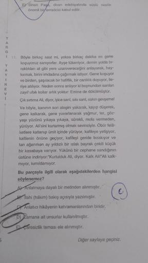 5
Y
A
G
Y
T
N
E) Sinan Pasa, divan edebiyatında süslü nesrin
önemli bir temsilcisi kabul edilir.
11.
Böyle birkaç saat mi, yoksa birkaç dakika mı gene
koşuyoruz sanıyorlar. Ayşe tükeniyor, demin yolda bi-
raktıkları at gibi yere uzanivereceğini anlayarak,