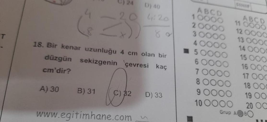 T
D) 40
4:20
18. Bir kenar uzunluğu 4 cm olan bir
düzgün sekizgenin çevresi kaç
cm'dir?
A) 30
B) 31
C) 32 D) 33
www.egitimhane.com
ABCD
10000
2 000
4
-5
ABCD
11 0000
12
16 00
17 OOC
18 000
19 00
20 OC
13
8 0000
9 000
10 0000
Grup A
14
15