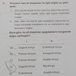 8.
Kimyanın bazı alt disiplinleri ile ilgili bilgiler şu şekil-
dedir:
1. Çok sayıda küçük birimin birbirine eklenmesi sonucu
oluşan naylon, plastik, teflon gibi büyük molekülleri
inceler.
II. Kan, idrar, su, toprak gibi maddelerin yapısında bu-
lunan kimyasal maddelerin tür ve miktarlarının sap-
tanmasını sağlar.
Buna göre, bu alt disiplinler aşağıdakilerin hangisinde
doğru verilmiştir?
I
A
Organik kimya
Endüstriyel kimya
B
Polimer kimyası
Anorganik kimya
C)
Polimer kimyası
Analitik kimya
D)
Organik kimya
Biyokimya
E)
Fizikokimya
Analitik kimya