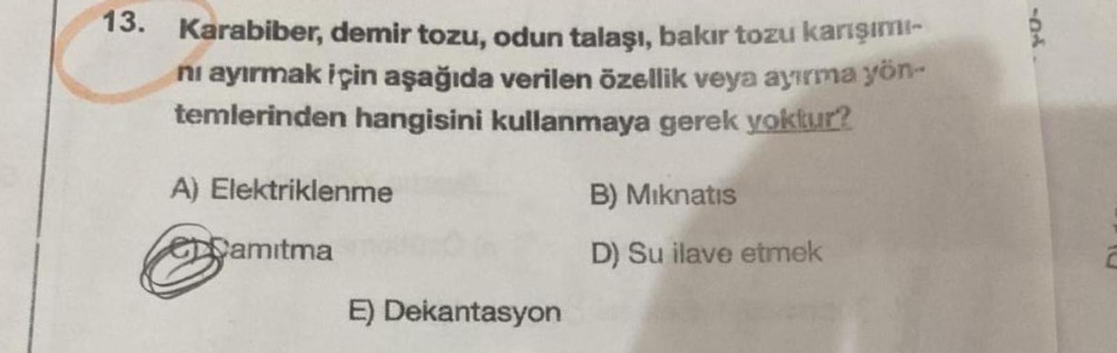 13. Karabiber, demir tozu, odun talaşı, bakır tozu karışımı
nı ayırmak için aşağıda verilen özellik veya ayırma yön-
temlerinden hangisini kullanmaya gerek yoktur?
A) Elektriklenme
B) Mıknatıs
Damitma
D) Su ilave etmek
E) Dekantasyon