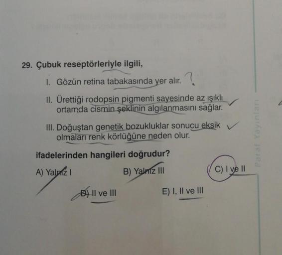 29. Çubuk reseptörleriyle ilgili,
1. Gözün retina tabakasında yer alır.
II. Ürettiği rodopsin pigmenti sayesinde az ışıklı
ortamda cismin şeklinin algılanmasını sağlar.
III. Doğuştan genetik bozukluklar sonucu eksik V
olmaları renk körlüğüne neden olur.
if