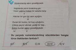 12. Söylenmemiş aşkın güzelliğiyledir.
1
Kağıtlarda yarım bırakılmış şiir;
İnsan yağmur kokan bir sabaha karşı
||
Hatırlar bir gün bir camı açtığını,
|||
Duran bir bulutu, bir kuş uçtuğunu,
Çöküp peynir ekmek yediği bir taşı...
Bütün bunlar aşkın güzelliğiyledir.
IV
V
Bu parçada numaralandırılmış sözcüklerden hangisi
türce ötekilerden farklıdır?
AYT
BYT
C) III
D) IV
E) V