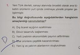 D
1.
Yeni Türk devleti, sanayi alanında öncelikli olarak ana tü-
ketim ürünlerini yurt içinde üretmeye yönelik projeler ge-
liştirmiştir.
Bu bilgi doğrultusunda aşağıdakilerden hangisinin
amaçlandığı savunulamaz?
A) Dış ticaret açığının azaltılması
B) Döviz tasarrufu sağlanması
C) Yerli üretimin ekonomideki payının arttırılması
Dithal ürünlere çeşitlilik kazandırılması
E) Yeni iş ve yatırım alanlarının oluşturulması