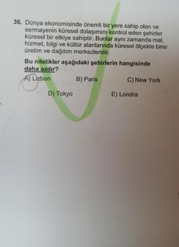 36. Dünya ekonomisinde önemli bir yere sahip olan ve
sermayenin küresel dolaşımını kontrol eden şehirler
küresel bir etkiye sahiptir. Bunlar aynı zamanda mal,
hizmet, bilgi ve kültür alanlarında küresel ölçekte birer
üretim ve dağıtım merkezleridir.
Bu nitelikler aşağıdaki şehirlerin hangisinde
daha azdır?
A) Lizbon
B) Paris
C) New York
E) Londra
D) Tokyo