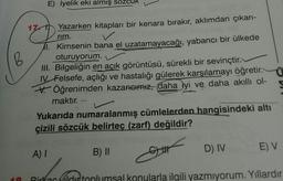 B
E) lyelik eki almış so
17 Yazarken kitapları bir kenara bırakır, aklımdan çıkarı-
rim.
1.
Kimsenin bana el uzatamayacağı, yabancı bir ülkede
oturuyorum.
III. Bilgeliğin en açık görüntüsü, sürekli bir sevinçtir.
IV Felsefe, açlığı ve hastalığı gülerek karşılamayı öğretir.
Öğrenimden kazancımız, daha iyi ve daha akıllı ol-
maktır.
Yukarıda numaralanmış cümlelerden hangisindeki altı
çizili sözcük belirteç (zarf) değildir?
A) I
B) II
&
G||||
D) IV
E) V
Birkac olditoplumsal konularla ilgili yazmıyorum. Yıllardır