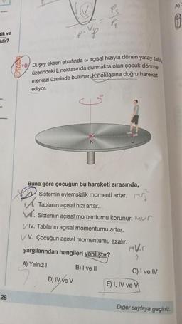 tik ve
dir?
28
IN
Ps
Pj
10/ Düşey eksen etrafında o açısal hızıyla dönen yatay tabla
üzerindeki L noktasında durmakta olan çocuk dönme
merkezi üzerinde bulunan K noktasına doğru hareket
ediyor.
K
Buna göre çocuğun bu hareketi sırasında,
Sistemin eylemsizlik momenti artar.
M. Tablanın açısal hızı artar.
Vil. Sistemin açısal momentumu korunur. Mur
VIV. Tablanın açısal momentumu artar.
VV. Çocuğun açısal momentumu azalır.
yargılarından hangileri yanlıştır?
A) Yalnız I
B) I ve II
D) IV ve V
1
C) I ve IV
Diğer sayfaya geçiniz.
E) I, IV ve V
A)