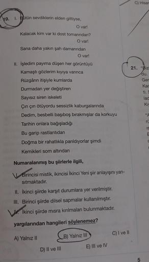 19.
1. Bütün sevdiklerin elden gittiyse,
O var!
Kalacak kim var ki dost tomarından?
O var!
Sana daha yakın şah damarından
O var!
II. İşledim payıma düşen her görüntüyü
Kamaştı gözlerim kıyıya varınca
Rüzgârın itişiyle kumlarda
Durmadan yer değiştiren
Sayıs