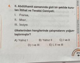 4. II. Abdülhamit zamanında gizli bir şekilde kuru-
abn lan İttihat ve Terakki Cemiyeti;
I. Fransa,
II. Mısır,
III. İsviçre
ülkelerinden hangilerinde çalışmalarını yoğun-
laştırmıştır?
A) Yalnız I
B) Yalnız II
C) I ve II
D) I ve III
E) I, II ve III
27
BENİM HOCAM BENİM BAŞARIM BENİM HOCAM BENİM
214
