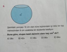 8.
o
Şekildeki yarıçapı 10 cm olan küre biçimindeki içi dolu bir top
merkezinden 8 cm uzaklıkta bir düzlemle kesiliyor.
Buna göre, oluşan kesit dairenin alanı kaç cm² dir?
A) 36л
B) 42
C) 48
D) 56
E) 64