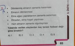 A
Dilimlenmiş elmanın zamanla kararması
Elmanın dilimlenmesi
Elma ağacı yapraklarının zamanla sararması
Elmadan, elma hoşafı yapılması
Ham elmanın zamanla olgunlaşması
Yukarıda verilen olaylardan kaç tanesi fiziksel deği-
şime örnektir?
A) 1
B) 2
C) 3
D) 4
E) 5
83
• Ki
3. ÜNİTE