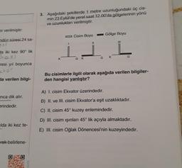 er verilmiştir:
ndüz süresi 24 sa-
da iki kez 90° lik
Dos)
resi yıl boyunca
stor
da verilen bilgi-
nca dik alır.
erindedir.
lda iki kez te-
rak belirlene-
3. Aşağıdaki şekillerde 1 metre uzunluğundaki üç cis-
min 23 Eylül'de yerel saat 12.00'da gölgelerinin yönü
ve uzunlukları verilmiştir.
Cisim Boyu
Gölge Boyu
11
|||
K
GK
G
K
Bu cisimlerle ilgili olarak aşağıda verilen bilgiler-
den hangisi yanlıştır?
A) I. cisim Ekvator üzerindedir.
B) II. ve III. cisim Ekvator'a eşit uzaklıktadır.
C) II. cisim 45° kuzey enlemindedir.
D) III. cisim ışınları 45° lik açıyla almaktadır.
E) III. cisim Oğlak Dönencesi'nin kuzeyindedir.
1