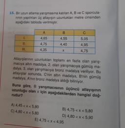 15. Bir uzun atlama yarışmasına katılan A, B ve C sporcula-
rının yaptıkları üç atlayışın uzunlukları metre cinsinden
aşağıdaki tabloda verilmiştir.
A
B
1.
4,65
4,55
5,05
11.
4,75
4,40
4,95
III.
4,35
X
4,75
Atlayışlarının uzunlukları toplamı en fazla olan yarış-
macıya altın madalya, 2. olan yarışmacıya gümüş ma-
dalya, 3. olan yarışmacıya bronz madalya veriliyor. Bu
atlayışlar sonunda, C'nin altın madalya, B'nin gümüş
madalya, A'nın bronz madalya aldığı biliniyor.
Buna göre, B yarışmacısının üçüncü atlayışının
uzunluğu olan x için aşağıdakilerden hangisi doğ-
rudur?
A) 4,45 < x < 5,80
B) 4,75 < x < 5,80
C) 4,80 < x < 5,80
D) 4,80 < x < 5,90
E) 4,75 < x < 4,95