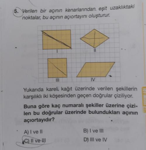 5. Verilen bir açının kenarlarından, eşit uzaklıktaki
noktalar, bu açının açıortayını oluşturur.
|||
IV
Yukarıda kareli kağıt üzerinde verilen şekillerin
karşılıklı iki köşesinden geçen doğrular çiziliyor.
Buna göre kaç numaralı şekiller üzerine çizi-
len