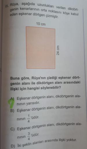 11. Rüya, aşağıda uzunlukları verilen dikdört-
genin kenarlarının orta noktasını köşe kabul
eden eşkenar dörtgen çizmiştir.
10 cm
24 cm
Buna göre, Rüya'nın çizdiği eşkenar dört-
genin alanı ile dikdörtgen alanı arasındaki
ilişki için hangisi söylenebilir?