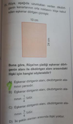 11. Rüya, aşağıda uzunlukları verilen dikdört-
genin kenarlarının orta noktasını köşe kabul
eden eşkenar dörtgen çizmiştir.
10 cm
24 cm
Buna göre, Rüya'nın çizdiği eşkenar dört-
genin alanı ile dikdörtgen alanı arasındaki
ilişki için hangisi söylenebilir?
