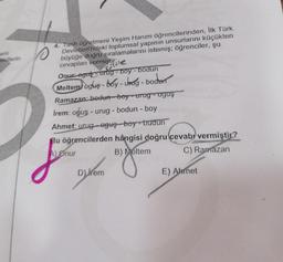 anlı
ekillerin
4. Tarih öğretmeni Yeşim Hanım öğrencilerinden, İlk Türk
Devletleri'ndeki toplumsal yapının unsurlarını küçükten
büyüğe doğru sıralamalarını istemiş; öğrenciler, şu
cevapları vermiştir:
Hile
Onur-egut-urug-boy-bodun
Meltem) ogus-boy-urag - boden
Ramazan: bedun boyurug - oguş
irem: oğuş - urug - bodun - boy
Ahmet: urugoguş boy-budun
Bu öğrencilerden hangisi doğru cevab vermiştir?
A) Onur
B) Meltem
C) Ramazan
D) hem
E) Ahmet