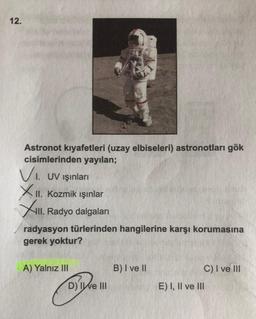 12.
Astronot kıyafetleri (uzay elbiseleri) astronotları gök
cisimlerinden yayılan;
VI. UV ışınları
XII. Kozmik ışınlar
II. Radyo dalgaları
radyasyon türlerinden hangilerine karşı korumasına
gerek yoktur?
A) Yalnız III
B) I ve II
C) I ve III
E) I, II ve III
D) Ie III