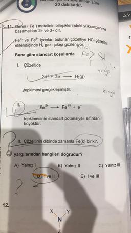 20
dk
süre
20 dakikadır.
11. Demir (Fe) metalinin bileşiklerindeki yükseltgenme
basamakları 2+ ve 3+ dır.
Fe2+ ve Fe3+ iyonları bulunan çözeltiye HCI çözeltisi
eklendiğinde H₂ gazı çıkışı gözleniyor.
Buna göre standart koşullarda
Fe) C
F.
1. Çözeltide
stepkimesi gerçekleşmiştir.
2+
3+
Fe
Fe
tepkimesinin standart potansiyeli sıfırdan
büyüktür.
III. Çözeltinin dibinde zamanla Fe(k) birikir.
yargılarından hangileri doğrudur?
A) Yalnız I
B) Yalnız II
DI ve II
X
II.
♡
?
12.
2H+ + 2e → H₂(g)
--
Z-N
kinkya
kimya
C) Yalnız III
E) I ve III
AY
13