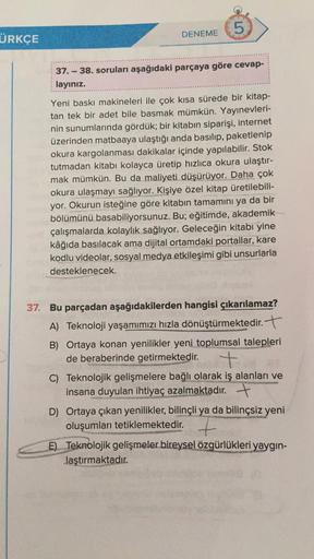 LO
5
DENEME
37.-38. soruları aşağıdaki parçaya göre cevap-
layınız.
Yeni baskı makineleri ile çok kısa sürede bir kitap-
tan tek bir adet bile basmak mümkün. Yayınevleri-
nin sunumlarında gördük; bir kitabın siparişi, internet
üzerinden matbaaya ulaştığı a