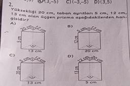 -5) C) (-3,-5) D) (3,5)
2.
Yüksekliği 20 cm, taban ayrıtları 5 cm, 12 cm,
13 cm olan üçgen prizma aşağıdakilerden han-
gisidir?
A)
B)
13 cm
R
5
20 cm
5 cm
C)
5 cm
13 cm
5 cm
20 cm
cm
cm
13 cm
D)
12 cm
13 cm