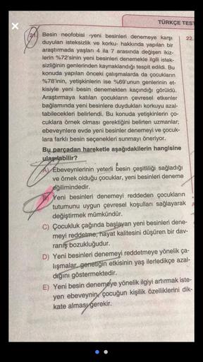 X
TÜRKÇE TEST
22.
Besin neofobisi -yeni besinleri denemeye karşı
duyulan isteksizlik ve korku- hakkında yapılan bir
araştırmada yaşları 4 ila 7 arasında değişen ikiz-
lerin %72'sinin yeni besinleri denemekle ilgili istek-
sizliğinin genlerinden kaynaklandı