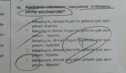 ber
da-
im
E
ce
eri
16. Aşağıdaki cümlelerin hangisinde noktalama
yanlışı yapılmamıştır?
A Arkadaşım, Ahmet Haşim'in şiirlerini çok sevi-
yorum diyordu.
Arkadaşım Ahmet Haşim'in şiirlerini çok sevi
yorum. diyordu.
Arkadaşım, Ahmet Haşim'in şiirlerini çok sevi-
yorum, diyordu!
My starter
D) Arkadaşım, Ahmet Haşim'in şiflerini çok sevi-
yorum, diyordu.
Arkadaşım; Ahmet Haşim'in şiirlerini çok sevi-
yorum, diyordu!