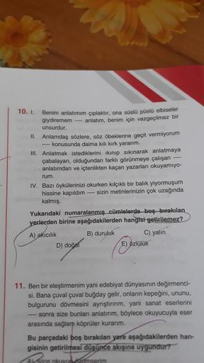 10. I.
Benim anlatımım çıplaktır, ona süslü püslü elbiseler
giydiremem ---- anlatım, benim için vazgeçilmez bir
unsurdur.
II. Anlamdaş sözlere, söz öbeklerine geçit vermiyorum
---- konusunda daima kılı kırk yararım.
III. Anlatmak istediklerini ikınıp sıkın
