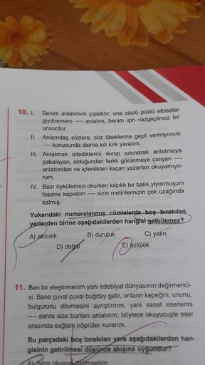 10. I.
Benim anlatımım çıplaktır, ona süslü püslü elbiseler
giydiremem ---- anlatım, benim için vazgeçilmez bir
unsurdur.
II. Anlamdaş sözlere, söz öbeklerine geçit vermiyorum
---- konusunda daima kılı kırk yararım.
III. Anlatmak istediklerini ikınıp sıkın