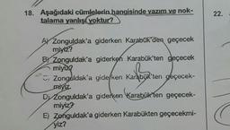 18. Aşağıdaki cümlelerin hangisinde yazım ve nok-
talama yanlış yoktur?
A Zonguldak'a giderken Karabük'den geçecek
miyiz?
B) Zonguldak'a giderken Karabük'ten geçecek
miyiz?
Zonguldak'a giderken Karabük'ten geçecek-
miyiz.
Dy Zonguldak'a giderken Karabük'ten geçecek-
miyiz?
E) Zonguldak'a giderken Karabükten geçecekmi-
yiz?
22.