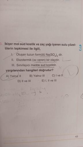 3. İkişer mol sud kostik ve zaç yağı içeren sulu çözel-
tilerin tepkimesi ile ilgili,
1. Oluşan tuzun formülü Na(SO4)2 dir.
II. Ekzotermik (ısı veren) bir olaydır.
III. Sınırlayıcı madde sud kostiktir.
yargılarından hangileri doğrudur?
A) Yalnız II
B) Yaln