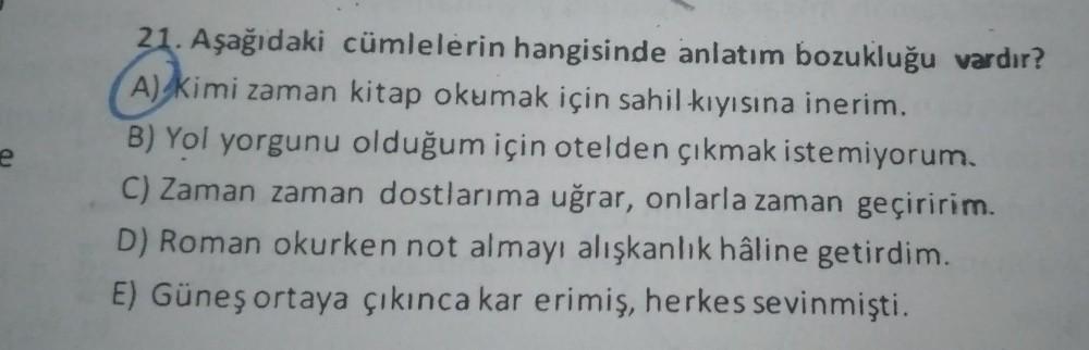 e
21. Aşağıdaki cümlelerin hangisinde anlatım bozukluğu vardır?
A) Kimi zaman kitap okumak için sahil kıyısına inerim.
B) Yol yorgunu olduğum için otelden çıkmak istemiyorum.
C) Zaman zaman dostlarıma uğrar, onlarla zaman geçiririm.
D) Roman okurken not al