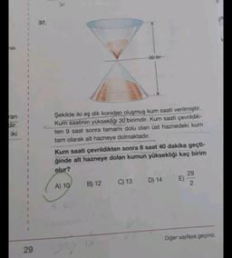 rak
ran
dir.
iki
29
37.
30-br-
Şekilde iki eş dik koniden oluşmuş kum saati verilmiştir.
Kum saatinin yüksekliği 30 birimdir. Kum saati çevrildik-
ten 9 saat sonra tamamı dolu olan üst haznedeki kum
tam olarak alt hazneye dolmaktadır.
Kum saati çevrildikten sonra 8 saat 40 dakika geçti-
ğinde alt hazneye dolan kumun yüksekliği kaç birim
olur?
29
A) 10
B) 12
C) 13 D) 14
E)
2
Diğer sayfaya geçiniz.