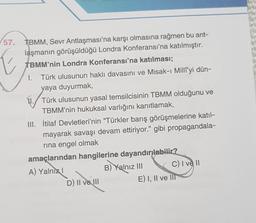 57. TBMM, Sevr Antlaşması'na karşı olmasına rağmen bu ant-
E
laşmanın görüşüldüğü Londra Konferansı'na katılmıştır.
TBMM'nin Londra Konferansı'na katılması;
I. Türk ulusunun haklı davasını ve Misak-ı Milliyi dün-
yaya duyurmak,
Türk ulusunun yasal temsilcisinin TBMM olduğunu ve
TBMM'nin hukuksal varlığını kanıtlamak,
III. İtilaf Devletleri'nin "Türkler barış görüşmelerine katıl-
mayarak savaşı devam ettiriyor." gibi propagandala-
rına engel olmak
amaçlarından hangilerine dayandırılabilir?
A) Yalnız I
B) Yalnız III
C) I ve II
D) II ve III
E) I, II ve III