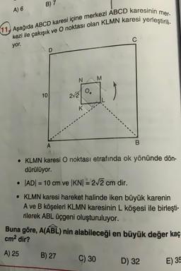 A) 6
B) 7
11, Aşağıda ABCD karesi içine merkezi ABCD karesinin mer-
kezi ile çakışık ve O noktası olan KLMN karesi yerleştirili-
yor.
D
M
N
2√2
o°
10
K
B
• KLMN karesi O noktası etrafında ok yönünde dön-
dürülüyor.
• |AD|= 10 cm ve |KN| = 2√2 cm dir.
• KLMN karesi hareket halinde iken büyük karenin
A ve B köşeleri KLMN karesinin L köşesi ile birleşti-
rilerek ABL üçgeni oluşturuluyor.
Buna göre, A(ABL) nin alabileceği en büyük değer kaç
cm² dir?
A) 25
B) 27
C) 30
D) 32
E) 35