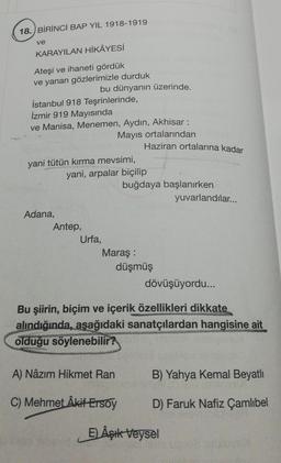 18. BİRİNCİ BAP YIL 1918-1919
ve
KARAYILAN HİKÂYESİ
Ateşi ve ihaneti gördük
ve yanan gözlerimizle durduk
bu dünyanın üzerinde.
İstanbul 918 Teşrinlerinde,
İzmir 919 Mayısında
ve Manisa, Menemen, Aydın, Akhisar :
Mayıs ortalarından
yani tütün kırma mevsimi,
Adana,
Haziran ortalarına kadar
yuvarlandılar...
yani, arpalar biçilip
Urfa,
buğdaya başlanırken
Antep,
Maraş :
düşmüş
dövüşüyordu...
Bu şiirin, biçim ve içerik özellikleri dikkate
alındığında, aşağıdaki sanatçılardan hangisine ait
www
olduğu söylenebilir?
A) Nâzım Hikmet Ran
B) Yahya Kemal Beyatlı
C) Mehmet Âkif Ersoy
D) Faruk Nafiz Çamlıbel
E) Âşık Veysel