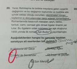 20. Yazar, Batılılaşma ile birlikte meydana gelen uygarlık
değişimini ve bu değişimin toplumda ve özellikle aile
içinde sebep olduğu sorunları, çözülmeleri roman
kişilerinin iç dünyalarından takip ederek romanlaştırır.
Romanlarında tasavvufi mesajlar; şeyh, tekke,
tarikat, cami, cemaat gibi dinsel ögeler önemli yer
tutar. Bu ögelerin odak noktasını ise aşk oluşturur.
1938 yılında ilk romanı Aşk Budur'u yayımlamıştır.
Aşağıdakilerden hangisi bu parçada tanıtılan
sanatçıya ait eserlerden biri değildir? Samina
Ayver
A) Mabette Bir Gece
BAteş Ağacı
C) Hafız ile Semender
D) insan ve Şeytan
Son Menzil
22