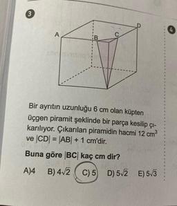 3
A
B
Bir ayrıtın uzunluğu 6 cm olan küpten
üçgen piramit şeklinde bir parça kesilip çı-
karılıyor. Çıkarılan piramidin hacmi 12 cm³
ve |CD| = |AB| + 1 cm'dir.
Buna göre |BC| kaç cm dir?
A)4 B) 4√2 C) 5 D) 5√2 E) 5√3
4