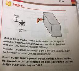 ?
ÖRNEK 11
Demir
çubuk
Koni
6
5 5
Matkap
ucu
10
Matkap tahta, maden, beton, çelik, demir, mermer gibi sert
maddeler üzerinde delik açmaya yarayan alettir. Şekildeki
matkabın ucu dönerek duvarda delik açar.
Matkabın ucu kenar uzunlukları 5 cm, 5 cm ve 6 cm olan üçgen-
sel levhadır ve demir çubuğa sabitlenmiştir.
Demir çubuk zemine paralel olacak şekilde tutulup matkap
ile duvarda 8 cm derinliğinde bir delik açıldığında oluşan
deliğin yüzey alanı kaç cm² dir?