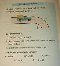 Pekiştirme Soruları
1. Ot yüklü bir kamyon yatay viraja hızlı bir şekilde
girdiğinde yan yatarak devriliyor.
11
(IX500
2
Bu kamyonla ilgili,
I. Kamyon 1 yönünde devrilir.
II. Kamyonun devrilmesine neden olan kuvvet, ot balyala-
rının ağırlığıdır.
III. Ot balyalarına eylemsizlik kuvveti etki eder.
yargılarından hangileri doğrudur?
A) Yalnız I
B) Yalnız li
C) I ve II
D) I ve III
E) I, II ve III