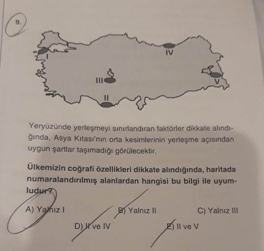 IV
Yeryüzünde yerleşmeyi sınırlandıran faktörler dikkate alındı-
ğında, Asya Kıtası'nın orta kesimlerinin yerleşme açısından
uygun şartlar taşımadığı görülecektir.
Ülkemizin coğrafi özellikleri dikkate alındığında, haritada
numaralandırılmış alanlardan han