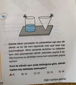 35.
23
1
LI
Matok
paneloy/02-1868
Şekilde taban yarıçapları ve yükseklikleri eşit olan dik
silindir ve bir dik koni biçiminde üstü açık birer kap
bulunmaktadır. Birim zamanda akıttıkları su miktarları
aynı olan çeşmelerden silindir üstündeki çeşme 6 da-
kika boyunca su akıttıktan sonra koni üstündeki çeşme
açılıyor.
Koni ile silindir aynı anda dolduğuna göre, silindir
toplam kaç dakikada dolmuştur?
A) 9
B) 10
C) 12
D) 15
E) 18
Diğer sayfaya geçiniz.