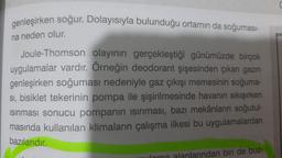 genleşirken soğur. Dolayısıyla bulunduğu ortamın da soğuması-
na neden olur.
Joule-Thomson olayının gerçekleştiği günümüzde birçok
uygulamalar vardır. Örneğin deodorant şişesinden çıkan gazın
genleşirken soğuması nedeniyle gaz çıkışı memesinin soğuma-
sı, bisiklet tekerinin pompa ile şişirilmesinde havanın sıkışırken
Isınması sonucu pompanın ısınması, bazı mekânların soğutul-
masında kullanılan klimaların çalışma ilkesi bu uygulamalardan
bazılarıdır.
dan biri de buz-