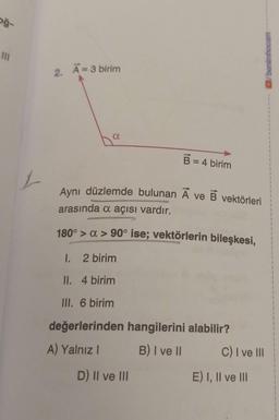 oğ-
III
1
2. A=3 birim
a
B = 4 birim
Aynı düzlemde bulunan Ave B vektörleri
arasında a açısı vardır.
180° > α > 90° ise; vektörlerin bileşkesi,
1.
2 birim
II. 4 birim
III. 6 birim
değerlerinden hangilerini alabilir?
A) Yalnız I
B) I ve II
D) II ve III
C) I ve III
E) I, II ve III
benimhocam