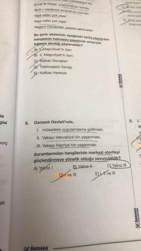 le
gisi
borç
ak
Usmanlılarız biz.
Enver'le Niyazi, unutulmaz bu isimler,
Tarih-i medaniye emanet bu cisimler.
Yaşa vatan çok yaşa!
Yaşa millet çok yaşa!
Yaşasın Osmanlılar, yaşasın şanlı ordu!
Bu şarkı sözlerinin aşağıdaki tarihi olaylardan
hangisinin hatı